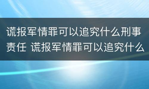 谎报军情罪可以追究什么刑事责任 谎报军情罪可以追究什么刑事责任案件