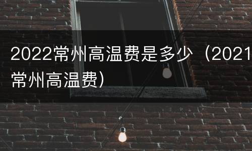 2022常州高温费是多少（2021常州高温费）
