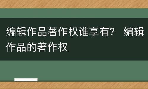 编辑作品著作权谁享有？ 编辑作品的著作权