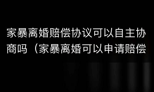 家暴离婚赔偿协议可以自主协商吗（家暴离婚可以申请赔偿吗）