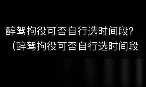 醉驾拘役可否自行选时间段？（醉驾拘役可否自行选时间段执行）