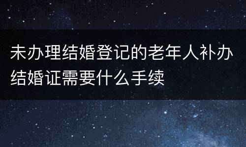 未办理结婚登记的老年人补办结婚证需要什么手续