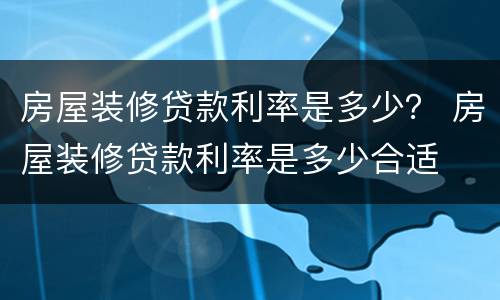 房屋装修贷款利率是多少？ 房屋装修贷款利率是多少合适
