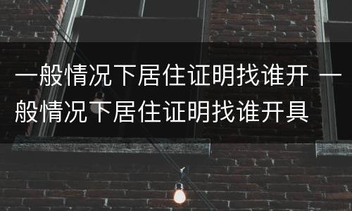 一般情况下居住证明找谁开 一般情况下居住证明找谁开具