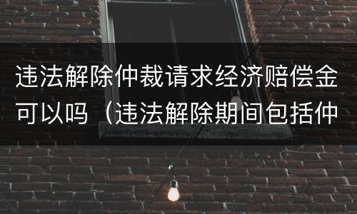 违法解除仲裁请求经济赔偿金可以吗（违法解除期间包括仲裁诉讼）