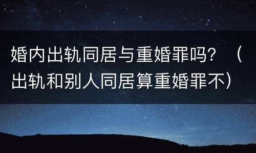 婚内出轨同居与重婚罪吗？（出轨和别人同居算重婚罪不）