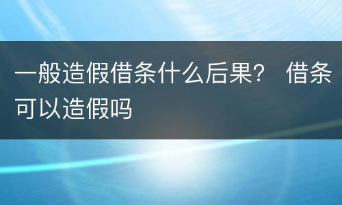 一般造假借条什么后果？ 借条可以造假吗