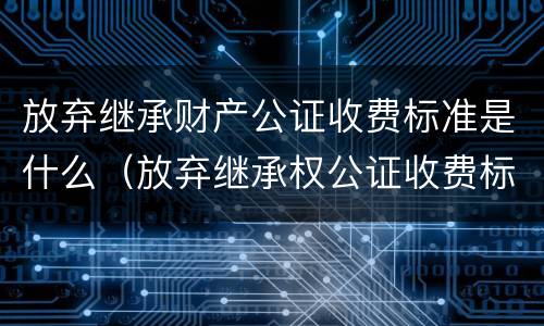 放弃继承财产公证收费标准是什么（放弃继承权公证收费标准）