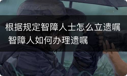 根据规定智障人士怎么立遗嘱 智障人如何办理遗嘱