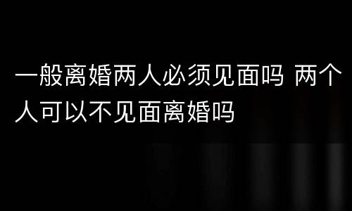 一般离婚两人必须见面吗 两个人可以不见面离婚吗