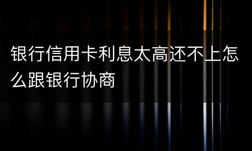 银行信用卡利息太高还不上怎么跟银行协商