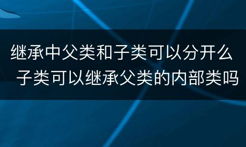 继承中父类和子类可以分开么 子类可以继承父类的内部类吗