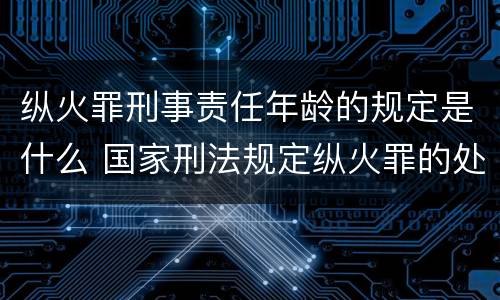 纵火罪刑事责任年龄的规定是什么 国家刑法规定纵火罪的处罚方法是啥
