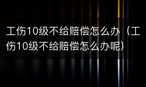 工伤10级不给赔偿怎么办（工伤10级不给赔偿怎么办呢）