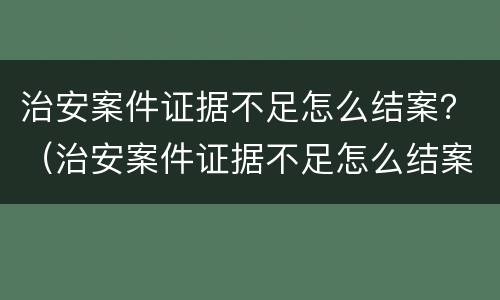 治安案件证据不足怎么结案？（治安案件证据不足怎么结案）