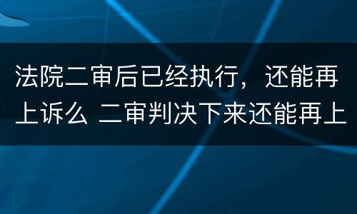 法院二审后已经执行，还能再上诉么 二审判决下来还能再上诉吗