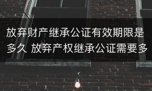 放弃财产继承公证有效期限是多久 放弃产权继承公证需要多久