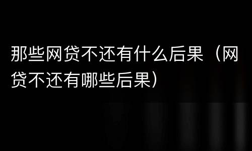 那些网贷不还有什么后果（网贷不还有哪些后果）