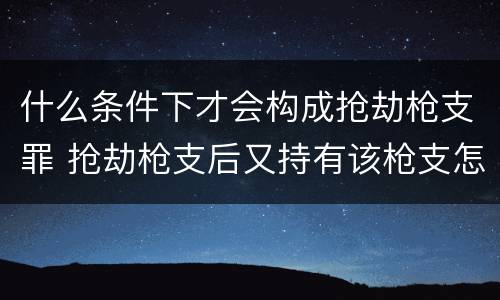 什么条件下才会构成抢劫枪支罪 抢劫枪支后又持有该枪支怎么定罪
