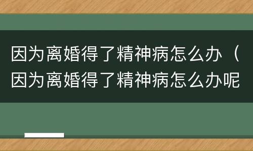 因为离婚得了精神病怎么办（因为离婚得了精神病怎么办呢）
