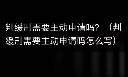 判缓刑需要主动申请吗？（判缓刑需要主动申请吗怎么写）