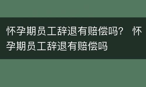 怀孕期员工辞退有赔偿吗？ 怀孕期员工辞退有赔偿吗