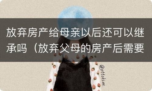 放弃房产给母亲以后还可以继承吗（放弃父母的房产后需要办理什么手续吗）