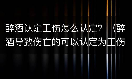 醉酒认定工伤怎么认定？（醉酒导致伤亡的可以认定为工伤吗）
