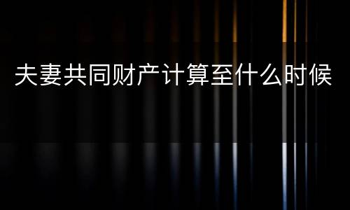 夫妻共同财产计算至什么时候