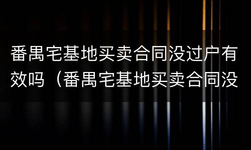 番禺宅基地买卖合同没过户有效吗（番禺宅基地买卖合同没过户有效吗）