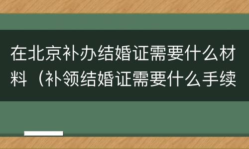 在北京补办结婚证需要什么材料（补领结婚证需要什么手续北京）