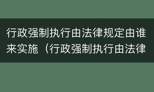 行政强制执行由法律规定由谁来实施（行政强制执行由法律法规设定对吗）