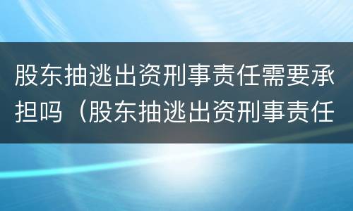 股东抽逃出资刑事责任需要承担吗（股东抽逃出资刑事责任需要承担吗知乎）