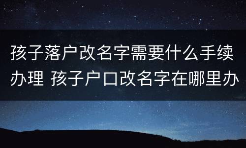 孩子落户改名字需要什么手续办理 孩子户口改名字在哪里办理