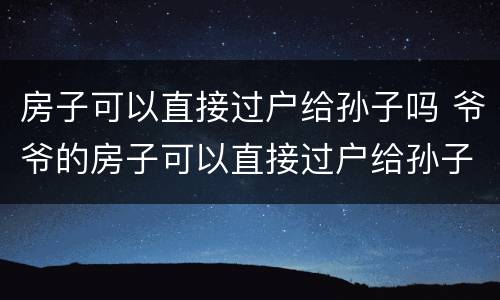 房子可以直接过户给孙子吗 爷爷的房子可以直接过户给孙子吗
