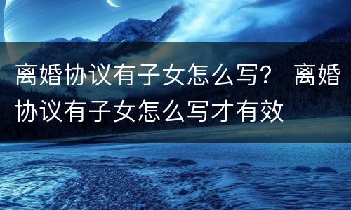 离婚协议有子女怎么写？ 离婚协议有子女怎么写才有效