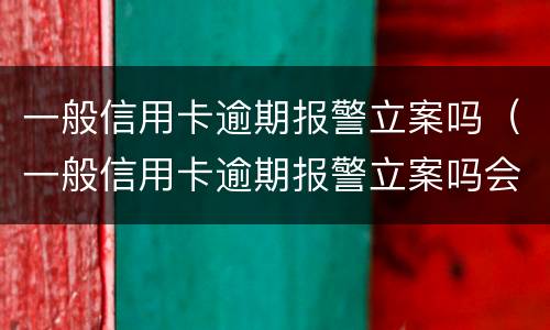 一般信用卡逾期报警立案吗（一般信用卡逾期报警立案吗会立案吗）