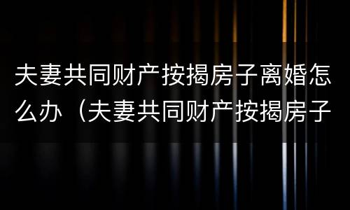 夫妻共同财产按揭房子离婚怎么办（夫妻共同财产按揭房子离婚怎么办手续）