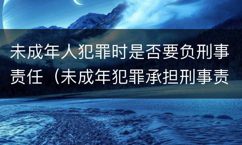 未成年人犯罪时是否要负刑事责任（未成年犯罪承担刑事责任吗）