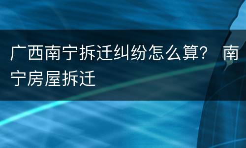 广西南宁拆迁纠纷怎么算？ 南宁房屋拆迁