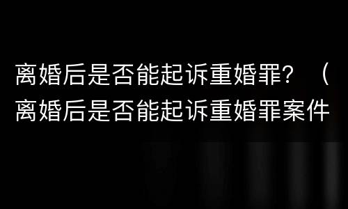 离婚后是否能起诉重婚罪？（离婚后是否能起诉重婚罪案件）