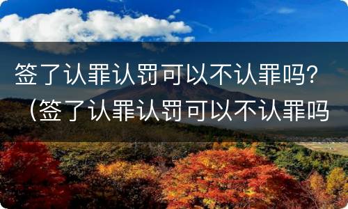 签了认罪认罚可以不认罪吗？（签了认罪认罚可以不认罪吗）