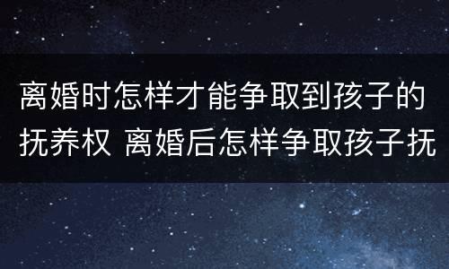 离婚时怎样才能争取到孩子的抚养权 离婚后怎样争取孩子抚养权