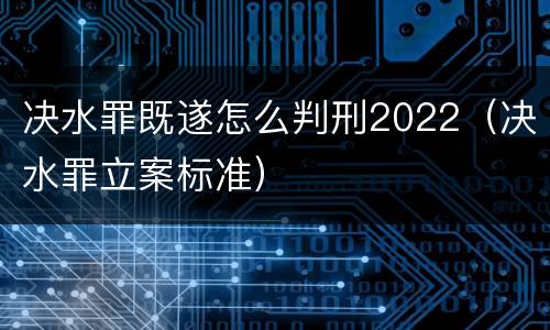 决水罪既遂怎么判刑2022（决水罪立案标准）