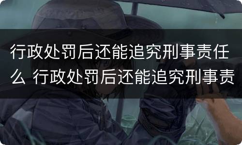 行政处罚后还能追究刑事责任么 行政处罚后还能追究刑事责任么嘛