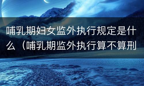 哺乳期妇女监外执行规定是什么（哺乳期监外执行算不算刑期）