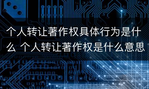 个人转让著作权具体行为是什么 个人转让著作权是什么意思