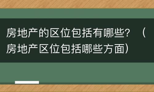 房地产的区位包括有哪些？（房地产区位包括哪些方面）