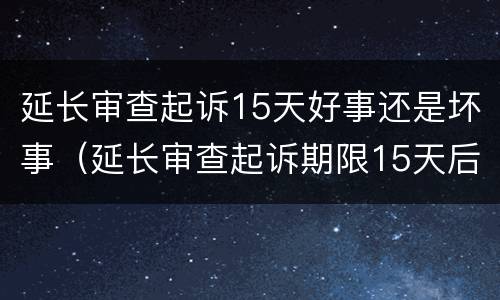 延长审查起诉15天好事还是坏事（延长审查起诉期限15天后会是什么一个程序）