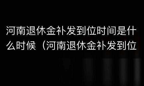 河南退休金补发到位时间是什么时候（河南退休金补发到位时间是什么时候开始算）